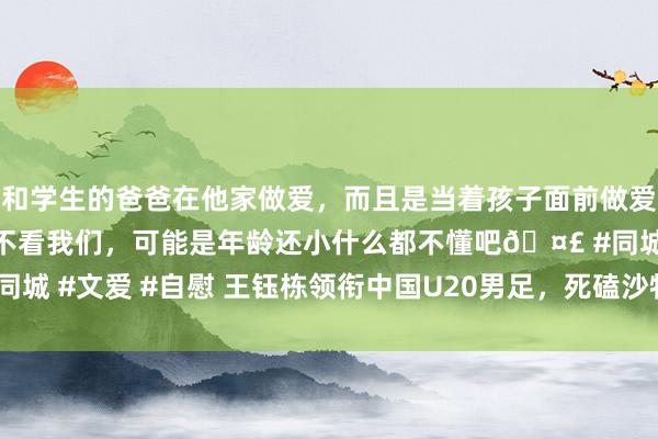 和学生的爸爸在他家做爱，而且是当着孩子面前做爱，太刺激了，孩子完全不看我们，可能是年龄还小什么都不懂吧🤣 #同城 #文爱 #自慰 王钰栋领衔中国U20男足，死磕沙特U20，晋级生苦战！