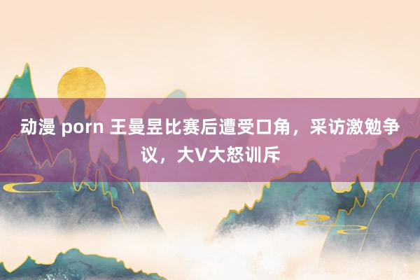 动漫 porn 王曼昱比赛后遭受口角，采访激勉争议，大V大怒训斥