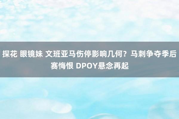 探花 眼镜妹 文班亚马伤停影响几何？马刺争夺季后赛悔恨 DPOY悬念再起