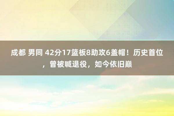 成都 男同 42分17篮板8助攻6盖帽！历史首位，曾被喊退役，如今依旧巅