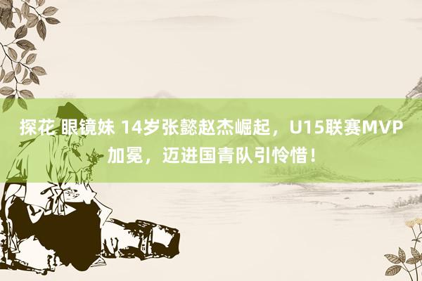 探花 眼镜妹 14岁张懿赵杰崛起，U15联赛MVP加冕，迈进国青队引怜惜！