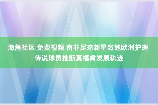 海角社区 免费视频 南非足球新星激勉欧洲护理 传说球员推断莫福肯发展轨迹