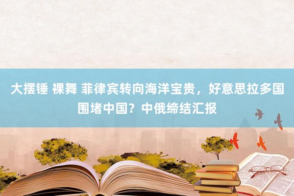 大摆锤 裸舞 菲律宾转向海洋宝贵，好意思拉多国围堵中国？中俄缔结汇报