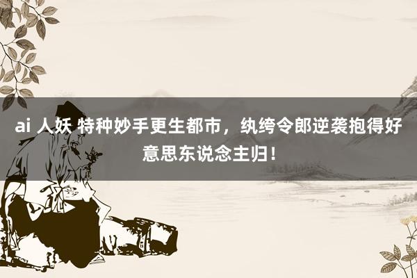 ai 人妖 特种妙手更生都市，纨绔令郎逆袭抱得好意思东说念主归！