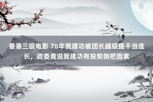 香港三级电影 78年我建功被团长越级提干当连长，政委竟说我建功有投契倒把因素