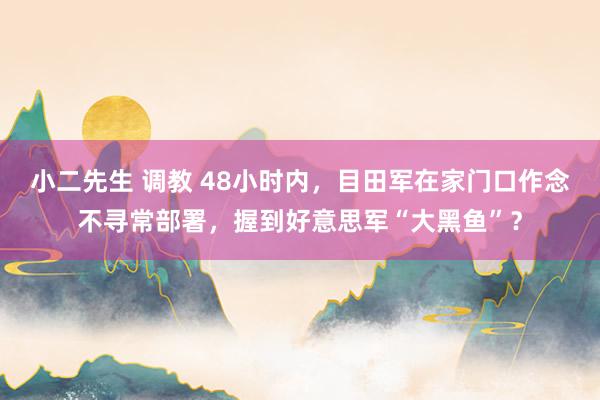 小二先生 调教 48小时内，目田军在家门口作念不寻常部署，握到好意思军“大黑鱼”？