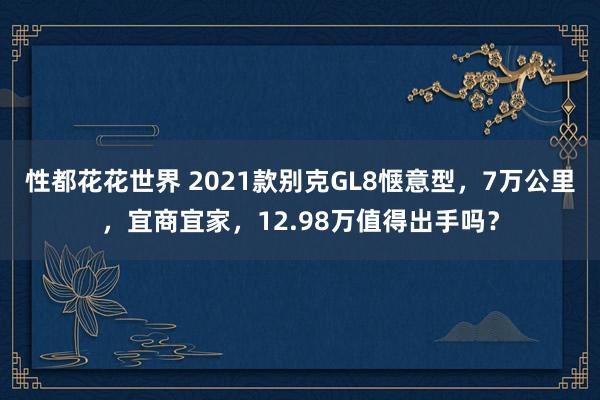 性都花花世界 2021款别克GL8惬意型，7万公里，宜商宜家，12.98万值得出手吗？