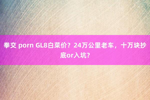 拳交 porn GL8白菜价？24万公里老车，十万块抄底or入坑？