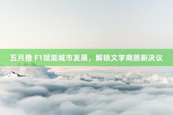 五月撸 F1赋能城市发展，解锁文学商旅新决议