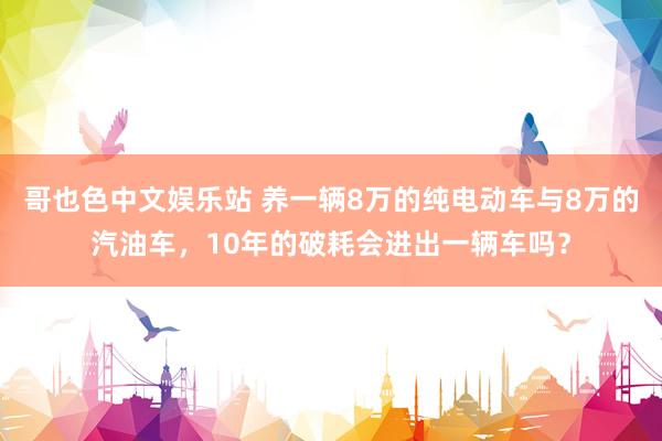 哥也色中文娱乐站 养一辆8万的纯电动车与8万的汽油车，10年的破耗会进出一辆车吗？
