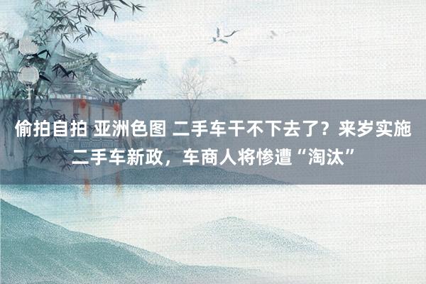 偷拍自拍 亚洲色图 二手车干不下去了？来岁实施二手车新政，车商人将惨遭“淘汰”