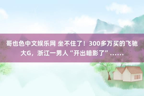 哥也色中文娱乐网 坐不住了！300多万买的飞驰大G，浙江一男人“开出暗影了”……
