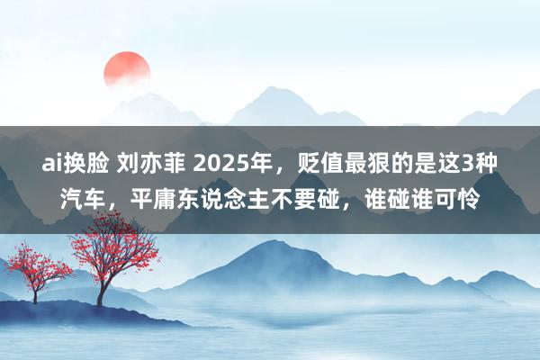 ai换脸 刘亦菲 2025年，贬值最狠的是这3种汽车，平庸东说念主不要碰，谁碰谁可怜