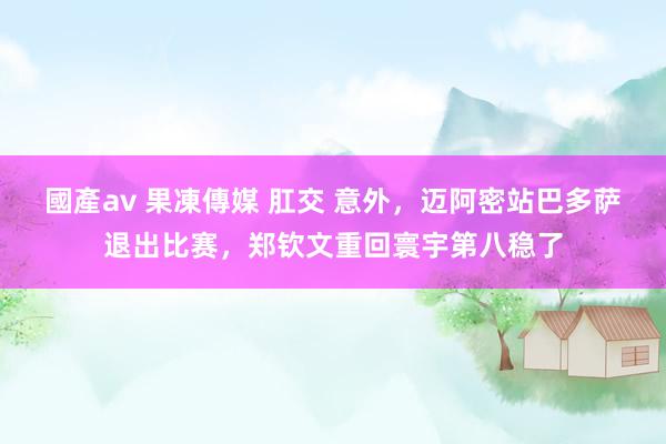 國產av 果凍傳媒 肛交 意外，迈阿密站巴多萨退出比赛，郑钦文重回寰宇第八稳了