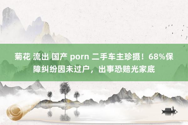 菊花 流出 国产 porn 二手车主珍摄！68%保障纠纷因未过户，出事恐赔光家底