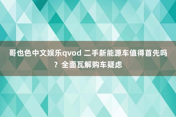 哥也色中文娱乐qvod 二手新能源车值得首先吗？全面瓦解购车疑虑