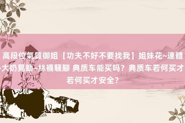 高段位氣質御姐【功夫不好不要找我】姐妹花~連體絲襪~大奶晃動~絲襪騷腳 典质车能买吗？典质车若何买才安全？