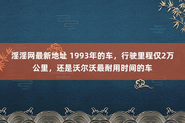 淫淫网最新地址 1993年的车，行驶里程仅2万公里，还是沃尔沃最耐用时间的车