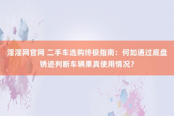 淫淫网官网 二手车选购终极指南：何如通过底盘锈迹判断车辆果真使用情况？