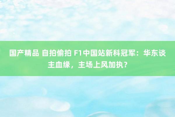 国产精品 自拍偷拍 F1中国站新科冠军：华东谈主血缘，主场上风加执？