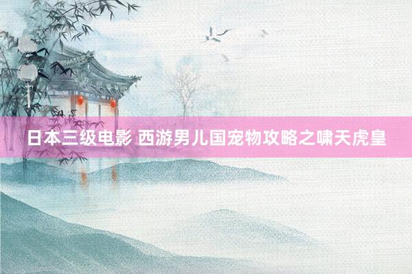 日本三级电影 西游男儿国宠物攻略之啸天虎皇