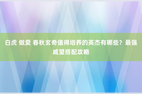 白虎 做爱 春秋玄奇值得培养的英杰有哪些？最强威望搭配攻略