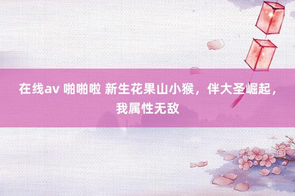 在线av 啪啪啦 新生花果山小猴，伴大圣崛起，我属性无敌