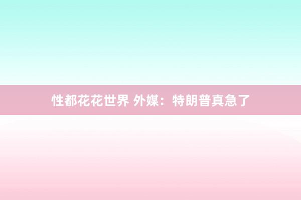 性都花花世界 外媒：特朗普真急了