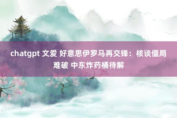 chatgpt 文爱 好意思伊罗马再交锋：核谈僵局难破 中东炸药桶待解
