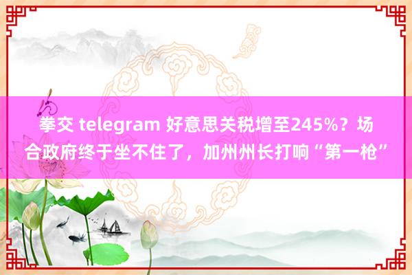 拳交 telegram 好意思关税增至245%？场合政府终于坐不住了，加州州长打响“第一枪”
