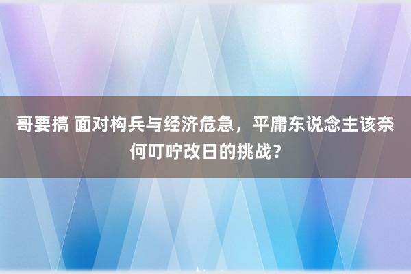 哥要搞 面对构兵与经济危急，平庸东说念主该奈何叮咛改日的挑战？