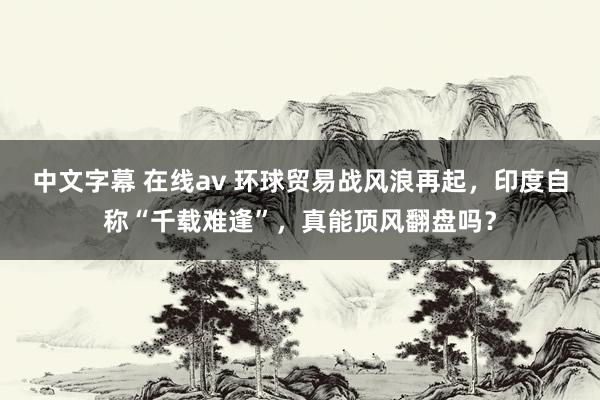 中文字幕 在线av 环球贸易战风浪再起，印度自称“千载难逢”，真能顶风翻盘吗？
