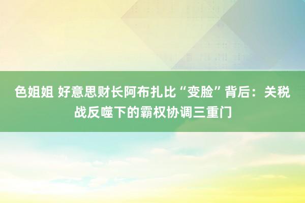 色姐姐 好意思财长阿布扎比“变脸”背后：关税战反噬下的霸权协调三重门