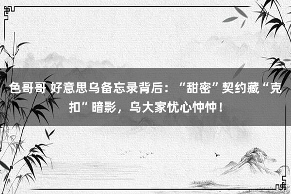 色哥哥 好意思乌备忘录背后：“甜密”契约藏“克扣”暗影，乌大家忧心忡忡！