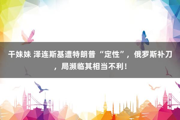 干妹妹 泽连斯基遭特朗普 “定性”，俄罗斯补刀，局濒临其相当不利！