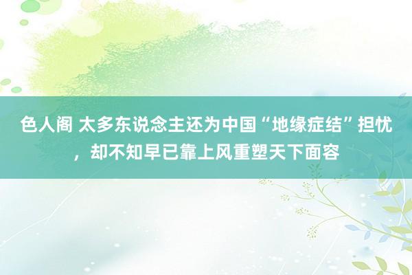色人阁 太多东说念主还为中国“地缘症结”担忧，却不知早已靠上风重塑天下面容
