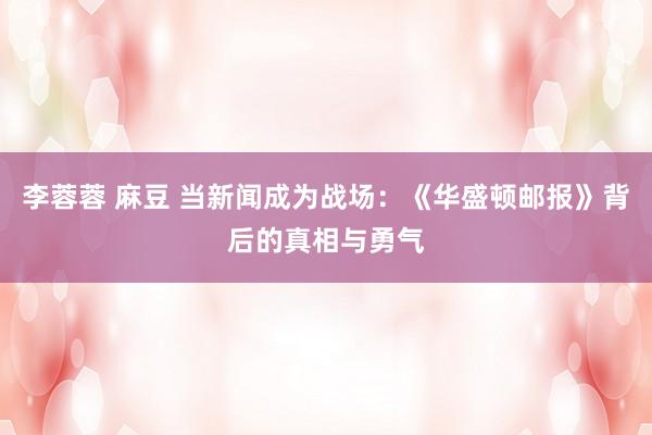 李蓉蓉 麻豆 当新闻成为战场：《华盛顿邮报》背后的真相与勇气