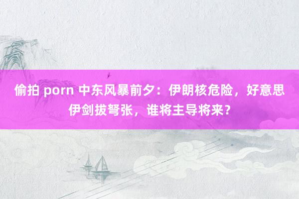 偷拍 porn 中东风暴前夕：伊朗核危险，好意思伊剑拔弩张，谁将主导将来？