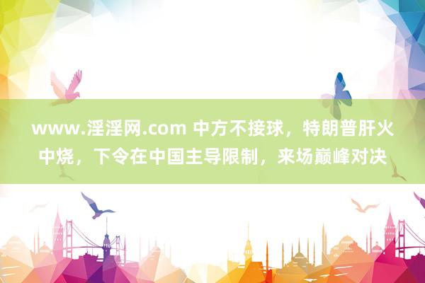 www.淫淫网.com 中方不接球，特朗普肝火中烧，下令在中国主导限制，来场巅峰对决