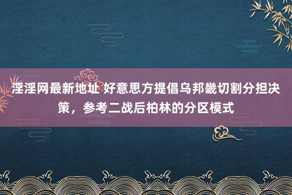 淫淫网最新地址 好意思方提倡乌邦畿切割分担决策，参考二战后柏林的分区模式