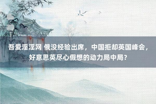 吾爱淫淫网 俄没经验出席，中国拒却英国峰会，好意思英尽心假想的动力局中局？