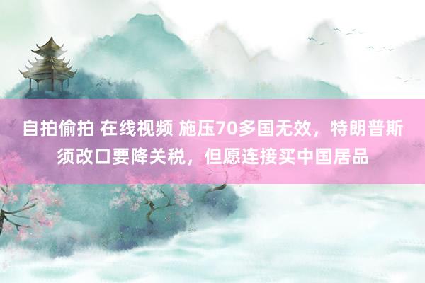 自拍偷拍 在线视频 施压70多国无效，特朗普斯须改口要降关税，但愿连接买中国居品