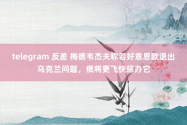 telegram 反差 梅德韦杰夫称若好意思欧退出乌克兰问题，俄将更飞快惩办它