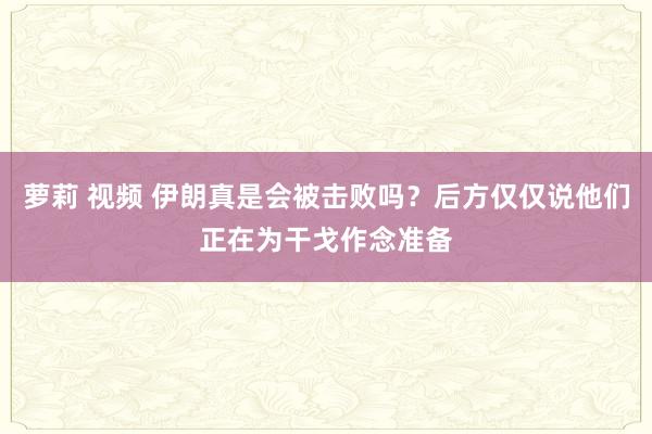 萝莉 视频 伊朗真是会被击败吗？后方仅仅说他们正在为干戈作念准备