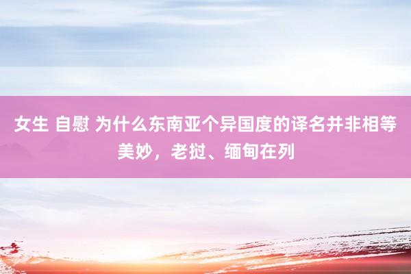 女生 自慰 为什么东南亚个异国度的译名并非相等美妙，老挝、缅甸在列