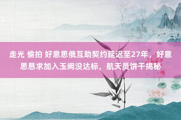 走光 偷拍 好意思俄互助契约延迟至27年，好意思恳求加入玉阙没达标，航天员饼干揭秘