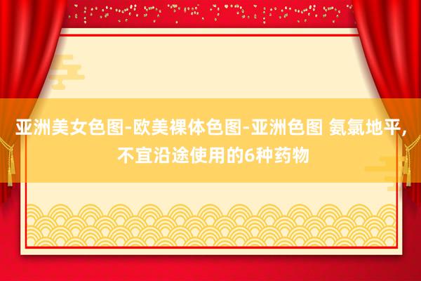 亚洲美女色图-欧美裸体色图-亚洲色图 氨氯地平, 不宜沿途使用的6种药物