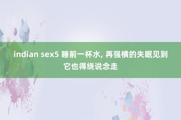 indian sex5 睡前一杯水, 再强横的失眠见到它也得绕说念走