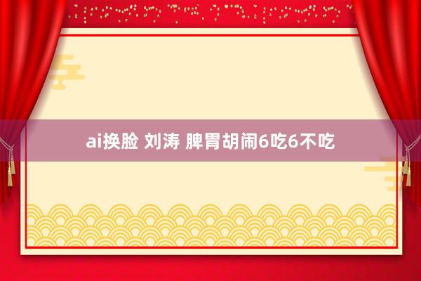 ai换脸 刘涛 脾胃胡闹6吃6不吃
