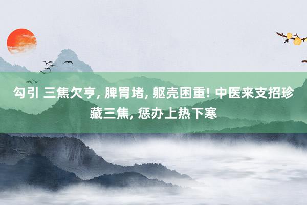 勾引 三焦欠亨, 脾胃堵, 躯壳困重! 中医来支招珍藏三焦, 惩办上热下寒